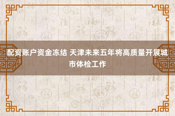 配资账户资金冻结 天津未来五年将高质量开展城市体检工作