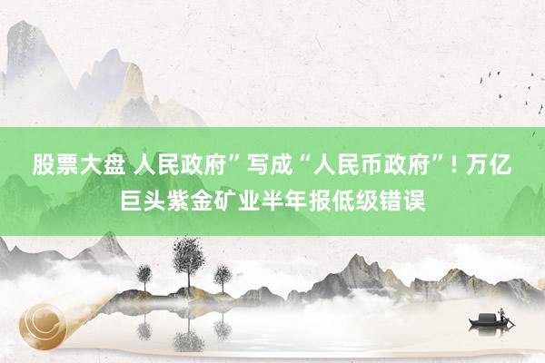股票大盘 人民政府”写成“人民币政府”! 万亿巨头紫金矿业半年报低级错误