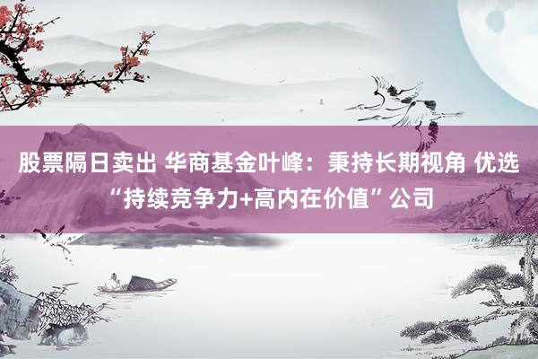 股票隔日卖出 华商基金叶峰：秉持长期视角 优选“持续竞争力+高内在价值”公司