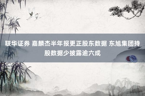 联华证券 嘉麟杰半年报更正股东数据 东旭集团持股数据少披露逾六成