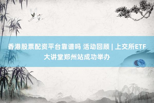 香港股票配资平台靠谱吗 活动回顾 | 上交所ETF大讲堂郑州站成功举办