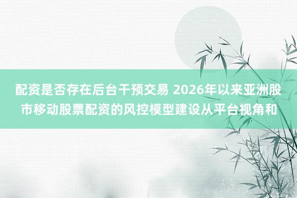 配资是否存在后台干预交易 2026年以来亚洲股市移动股票配资的风控模型建设从平台视角和