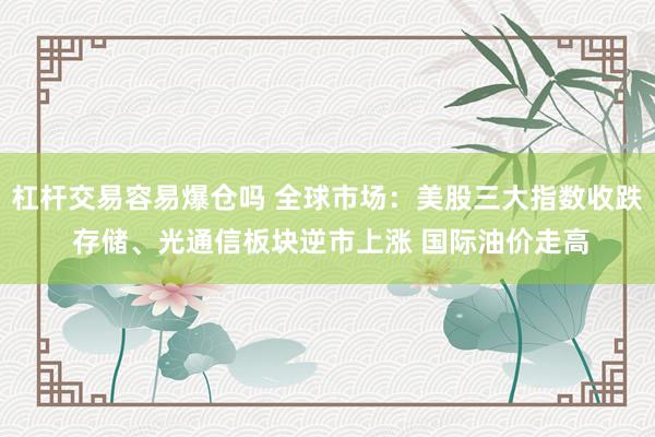 杠杆交易容易爆仓吗 全球市场：美股三大指数收跌 存储、光通信板块逆市上涨 国际油价走高