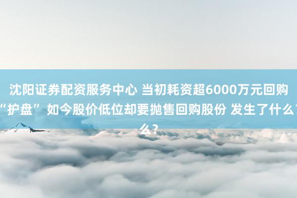 沈阳证券配资服务中心 当初耗资超6000万元回购“护盘” 如今股价低位却要抛售回购股份 发生了什么？