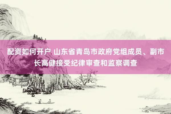 配资如何开户 山东省青岛市政府党组成员、副市长高健接受纪律审查和监察调查