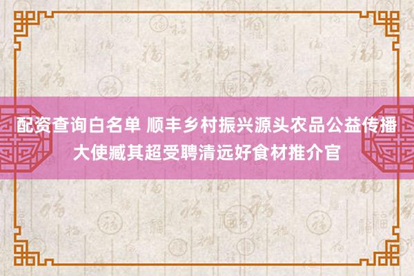 配资查询白名单 顺丰乡村振兴源头农品公益传播大使臧其超受聘清远好食材推介官