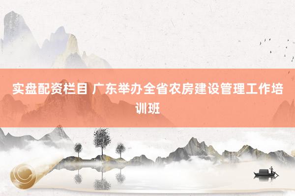 实盘配资栏目 广东举办全省农房建设管理工作培训班
