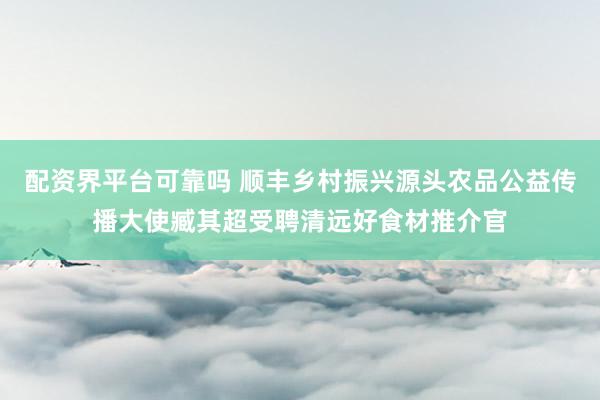 配资界平台可靠吗 顺丰乡村振兴源头农品公益传播大使臧其超受聘清远好食材推介官