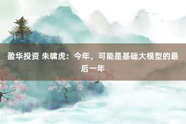 盈华投资 朱啸虎：今年，可能是基础大模型的最后一年