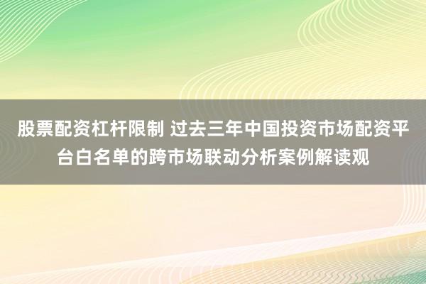股票配资杠杆限制 过去三年中国投资市场配资平台白名单的跨市场联动分析案例解读观