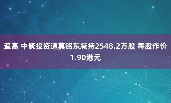 追高 中聚投资遭莫铭东减持2548.2万股 每股作价1.90港元