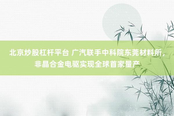 北京炒股杠杆平台 广汽联手中科院东莞材料所，非晶合金电驱实现全球首家量产
