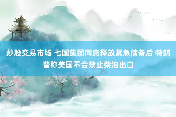 炒股交易市场 七国集团同意释放紧急储备后 特朗普称美国不会禁止柴油出口