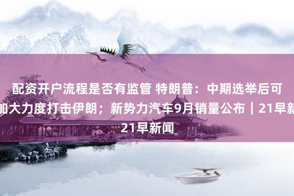 配资开户流程是否有监管 特朗普：中期选举后可能加大力度打击伊朗；新势力汽车9月销量公布｜21早新闻