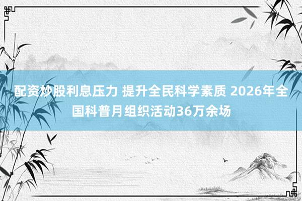 配资炒股利息压力 提升全民科学素质 2026年全国科普月组织活动36万余场