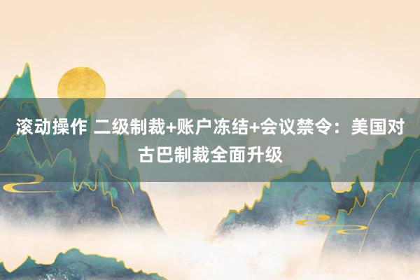 滚动操作 二级制裁+账户冻结+会议禁令：美国对古巴制裁全面升级