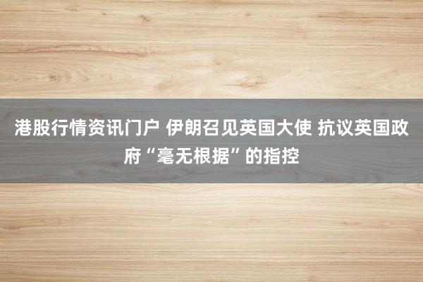 港股行情资讯门户 伊朗召见英国大使 抗议英国政府“毫无根据”的指控