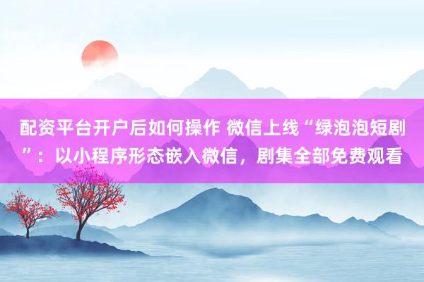 配资平台开户后如何操作 微信上线“绿泡泡短剧”：以小程序形态嵌入微信，剧集全部免费观看