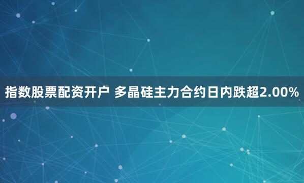 指数股票配资开户 多晶硅主力合约日内跌超2.00%